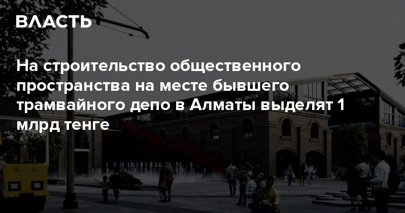 На строительство общественного пространства на месте бывшего трамвайного депо в Алматы выделят 1 млрд тенге Аналитический интернет журнал Власть