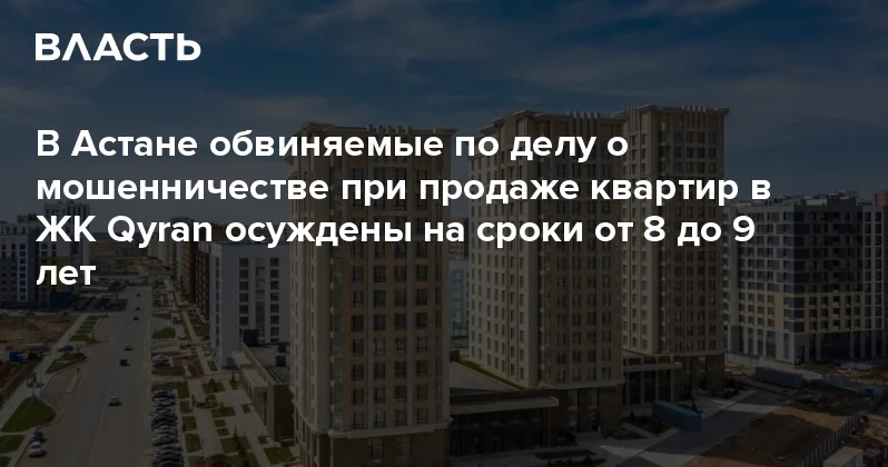 В Астане обвиняемые по делу о мошенничестве при продаже квартир в ЖК Qyran осуждены на сроки от 8 до 9 лет Аналитический интернет журнал Власть