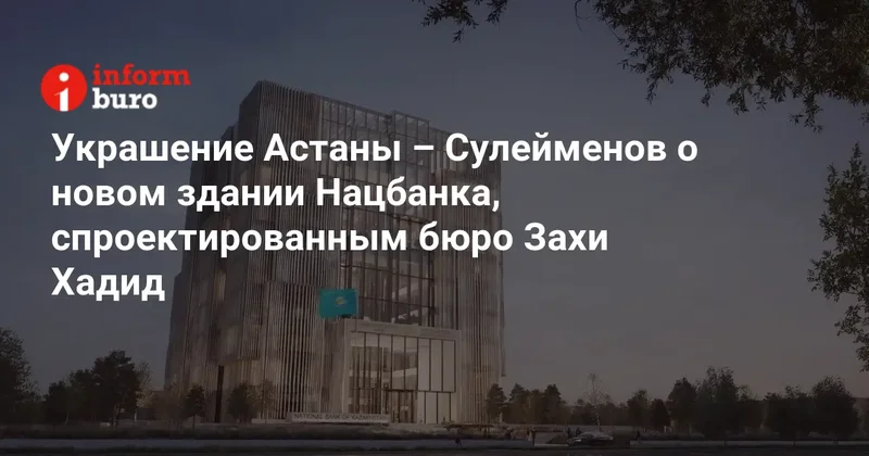 Украшение Астаны Сулейменов о новом здании Нацбанка, спроектированным бюро Захи Хадид