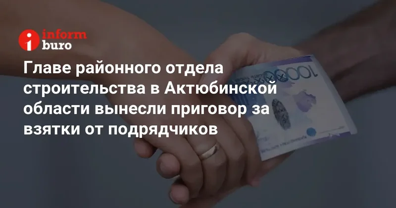 Главе районного отдела строительства в Актюбинской области вынесли приговор за взятки от подрядчиков