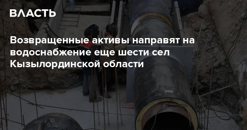 Возвращенные активы направят на водоснабжение еще шести сел Кызылординской области Аналитический интернет журнал Власть