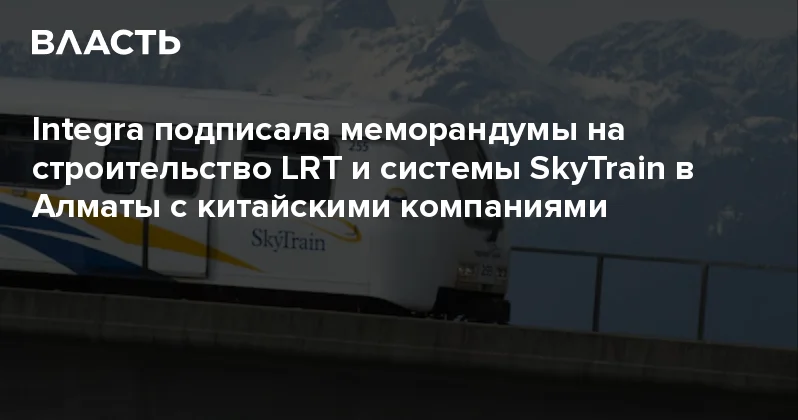 Integra подписала меморандумы на строительство LRT и системы SkyTrain в Алматы с китайскими компаниями Аналитический интернет журнал Власть