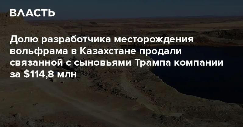 Долю разработчика месторождения вольфрама в Казахстане продали связанной с сыновьями Трампа компании за $114,8 млн Аналитический интернет журнал Власть
