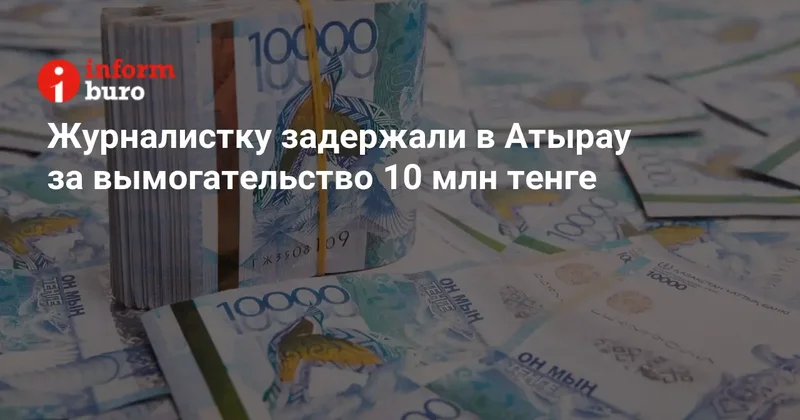 Журналистку задержали в Атырау за вымогательство 10 млн тенге