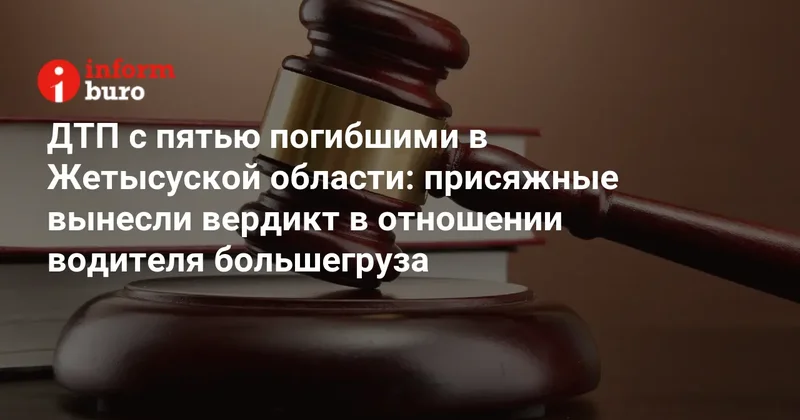 ДТП с пятью погибшими в Жетысуской области: присяжные вынесли вердикт в отношении водителя большегруза
