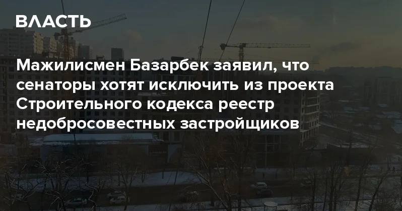 Мажилисмен Базарбек заявил, что сенаторы хотят исключить из проекта Строительного кодекса реестр недобросовестных застройщиков Аналитический интернет журнал Власть