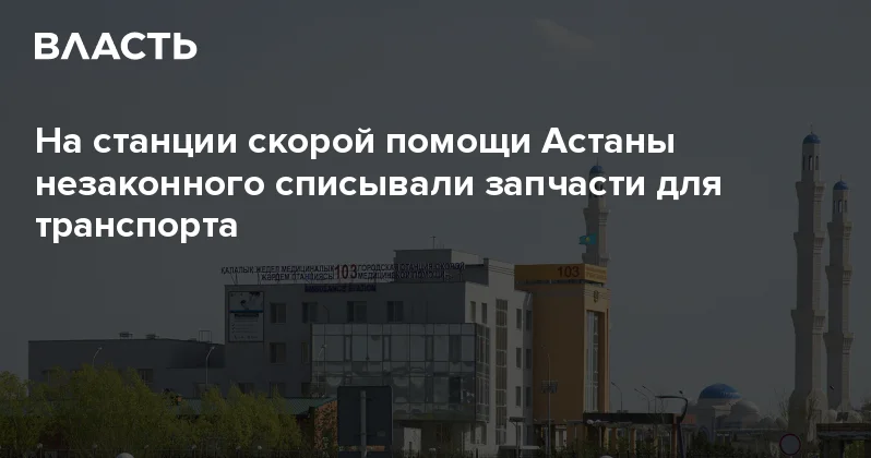 На станции скорой помощи Астаны незаконного списывали запчасти для транспорта Аналитический интернет журнал Власть