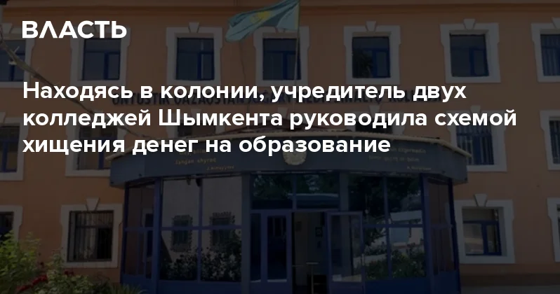 Находясь в колонии, учредитель двух колледжей Шымкента руководила схемой хищения денег на образование Аналитический интернет журнал Власть
