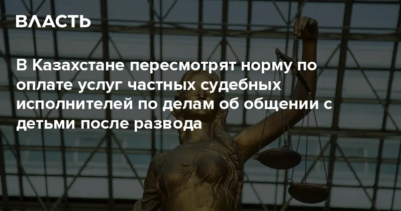 В Казахстане пересмотрят норму по оплате услуг частных судебных исполнителей по делам об общении с детьми после развода Аналитический интернет журнал Власть