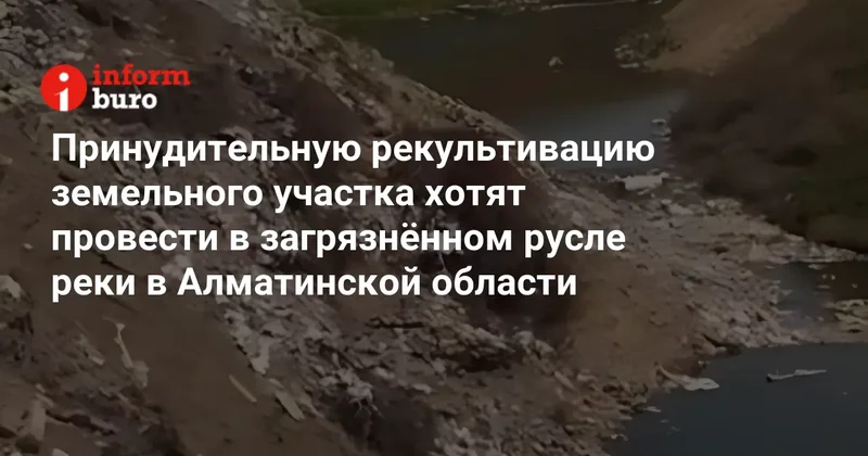 Принудительную рекультивацию земельного участка хотят провести в загрязнённом русле реки в Алматинской области
