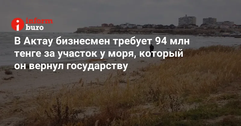 В Актау бизнесмен требует 94 млн тенге за участок у моря, который он вернул государству
