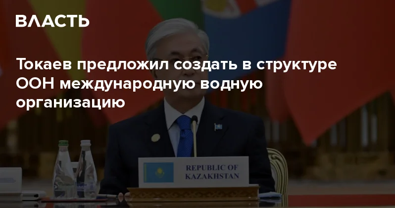 Токаев предложил создать в структуре ООН международную водную организацию Аналитический интернет журнал Власть