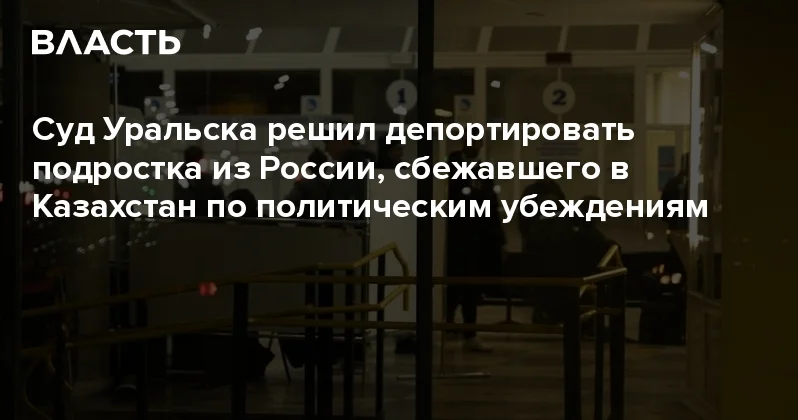 Суд Уральска решил депортировать подростка из России, сбежавшего в Казахстан по политическим убеждениям Аналитический интернет журнал Власть