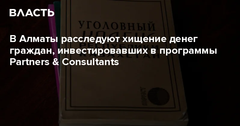 В Алматы расследуют хищение денег граждан, инвестировавших в программы Partners & Consultants Аналитический интернет журнал Власть
