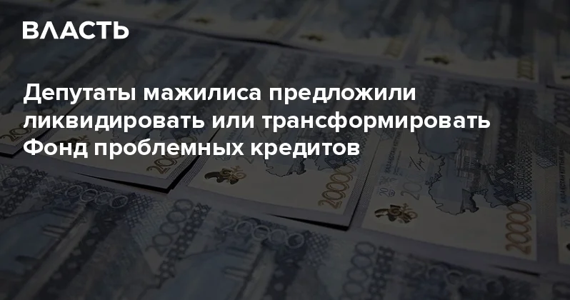 Депутаты мажилиса предложили ликвидировать или трансформировать Фонд проблемных кредитов Аналитический интернет журнал Власть