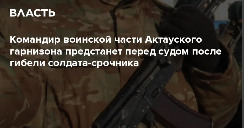 Командир воинской части Актауского гарнизона предстанет перед судом после гибели солдата срочника Аналитический интернет журнал Власть