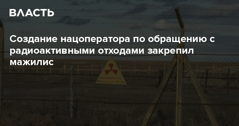 Создание нацоператора по обращению с радиоактивными отходами закрепил мажилис Аналитический интернет журнал Власть