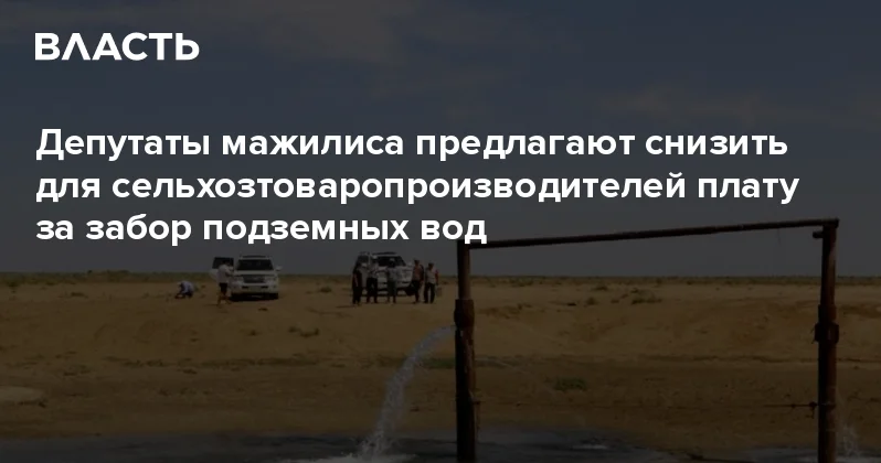 Депутаты мажилиса предлагают снизить для сельхозтоваропроизводителей плату за забор подземных вод Аналитический интернет журнал Власть