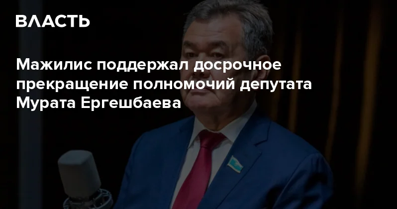 Мажилис поддержал досрочное прекращение полномочий депутата Мурата Ергешбаева Аналитический интернет журнал Власть