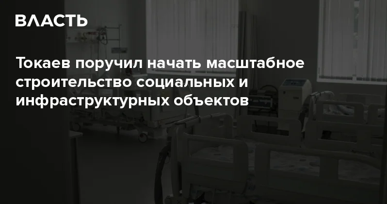 Токаев поручил начать масштабное строительство социальных и инфраструктурных объектов Аналитический интернет журнал Власть