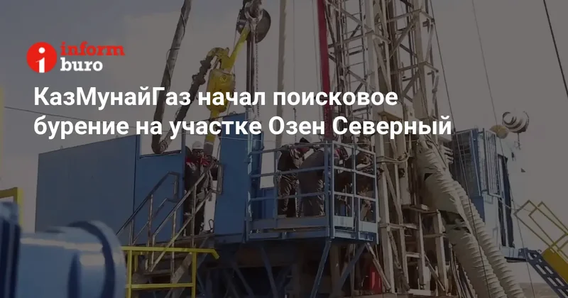 КазМунайГаз начал поисковое бурение на участке Озен Северный
