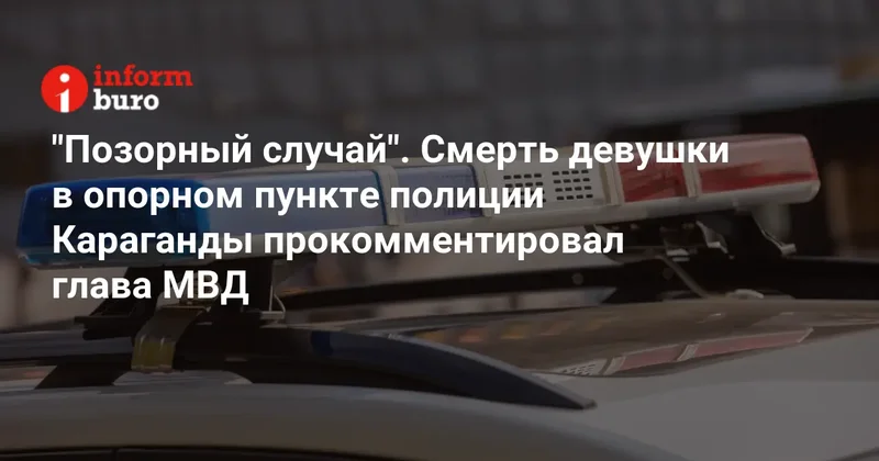 "Позорный случай". Смерть девушки в опорном пункте полиции Караганды прокомментировал глава МВД