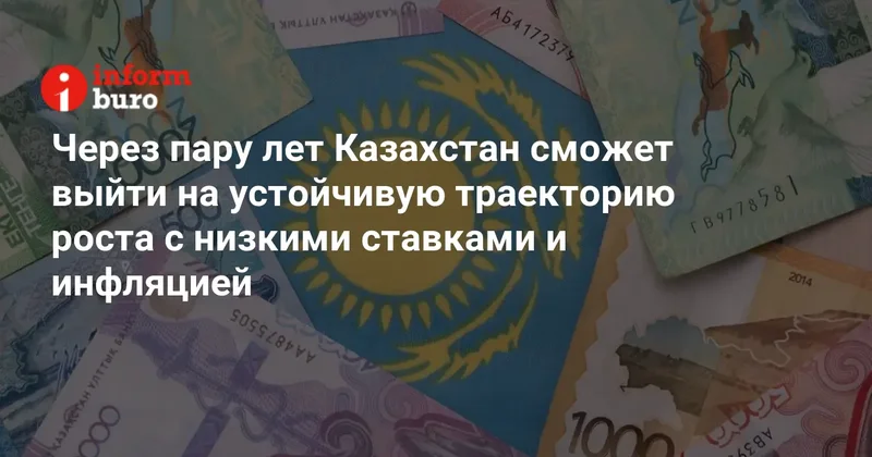 Через пару лет Казахстан сможет выйти на устойчивую траекторию роста с низкими ставками и инфляцией