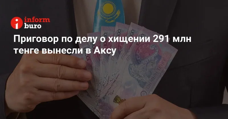 Приговор по делу о хищении 291 млн тенге вынесли в Аксу