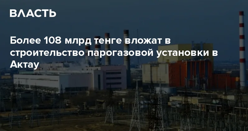 Более 108 млрд тенге вложат в строительство парогазовой установки в Актау Аналитический интернет журнал Власть