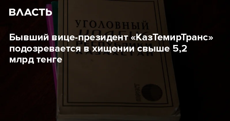 Бывший вице президент КазТемирТранс подозревается в хищении свыше 5,2 млрд тенге Аналитический интернет журнал Власть