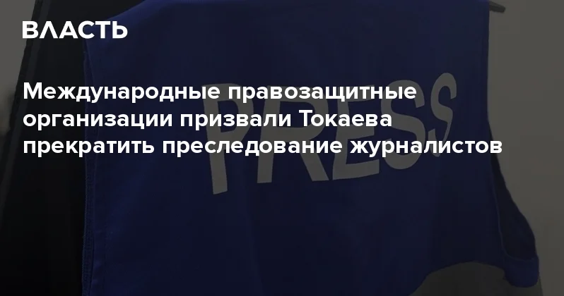 Международные правозащитные организации призвали Токаева прекратить преследование журналистов Аналитический интернет журнал Власть