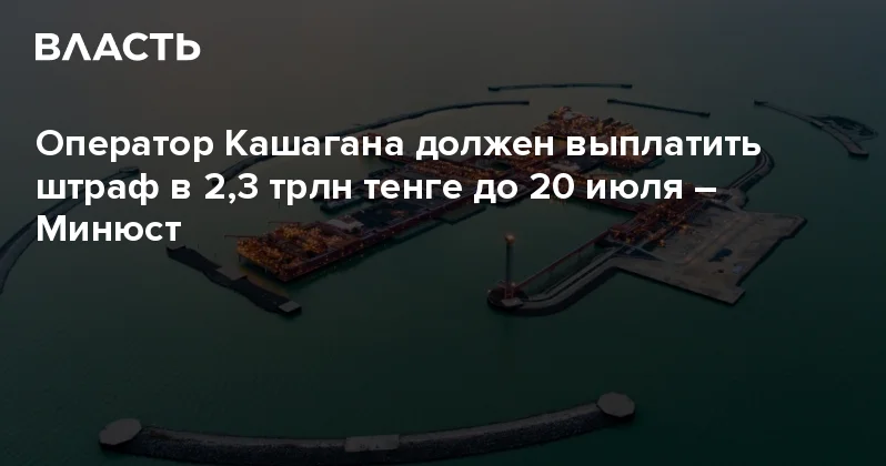 Оператор Кашагана должен выплатить штраф в 2,3 трлн тенге до 20 июля Минюст Аналитический интернет журнал Власть