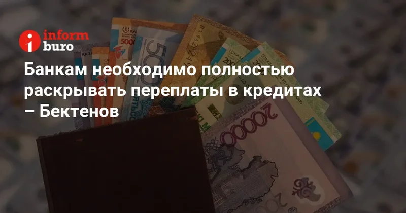 Банкам необходимо полностью раскрывать переплаты в кредитах Бектенов
