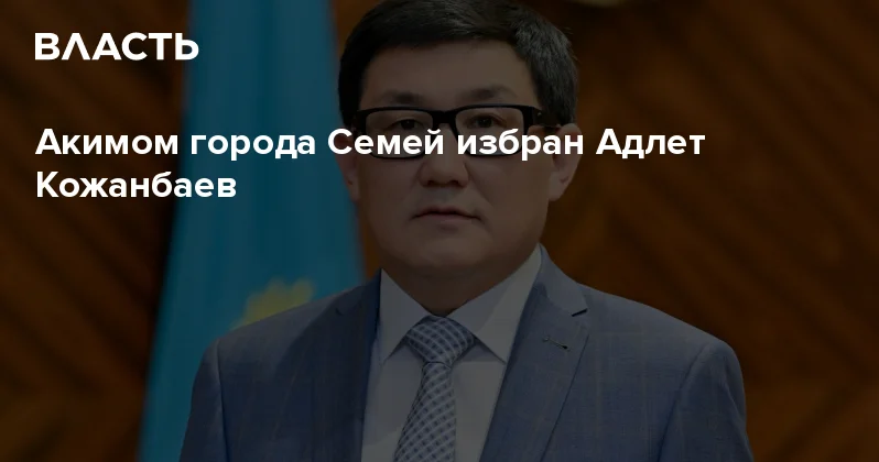 Акимом города Семей избран Адлет Кожанбаев Аналитический интернет журнал Власть