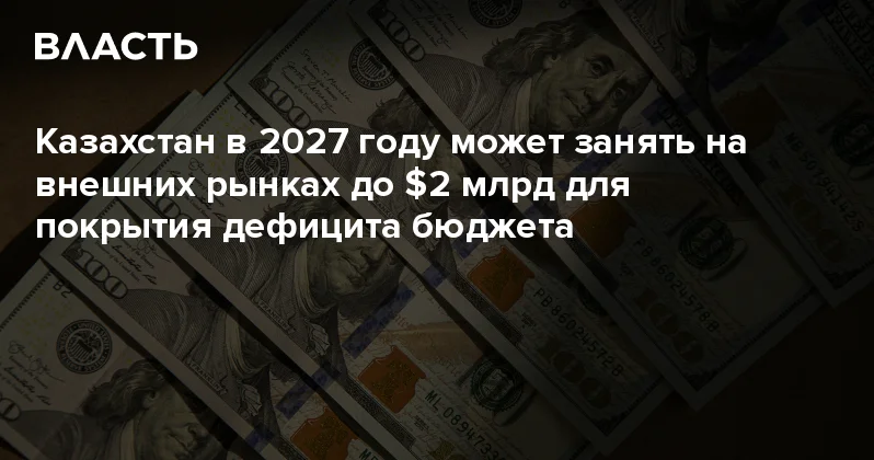 Казахстан в 2027 году может занять на внешних рынках до $2 млрд для покрытия дефицита бюджета Аналитический интернет журнал Власть