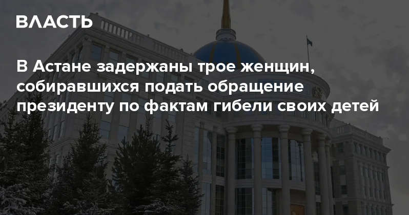 В Астане задержаны трое женщин, собиравшихся подать обращение президенту по фактам гибели своих детей Аналитический интернет журнал Власть