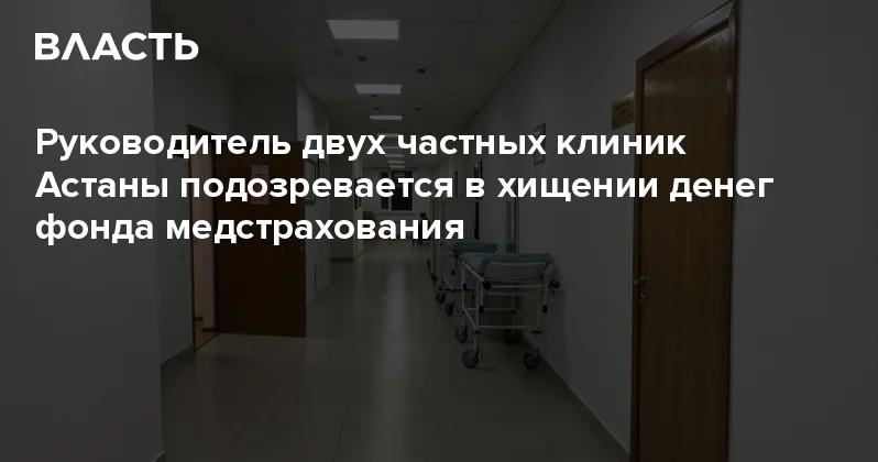 Руководитель двух частных клиник Астаны подозревается в хищении денег фонда медстрахования Аналитический интернет журнал Власть
