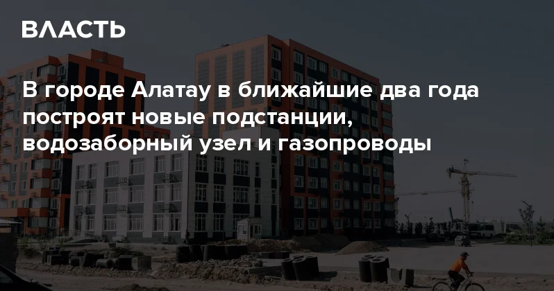 В городе Алатау в ближайшие два года построят новые подстанции, водозаборный узел и газопроводы Аналитический интернет журнал Власть