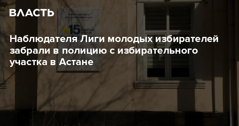 Наблюдателя Лиги молодых избирателей забрали в полицию с избирательного участка в Астане Аналитический интернет журнал Власть