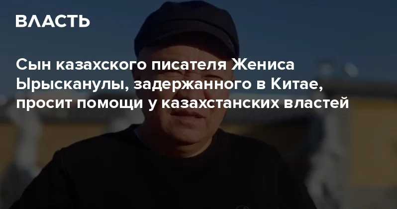 Сын казахского писателя Жениса Ырысканулы, задержанного в Китае, просит помощи у казахстанских властей Аналитический интернет журнал Власть