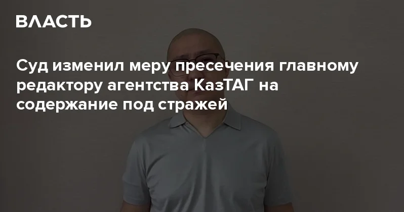 Суд изменил меру пресечения главному редактору агентства КазТАГ на содержание под стражей Аналитический интернет журнал Власть