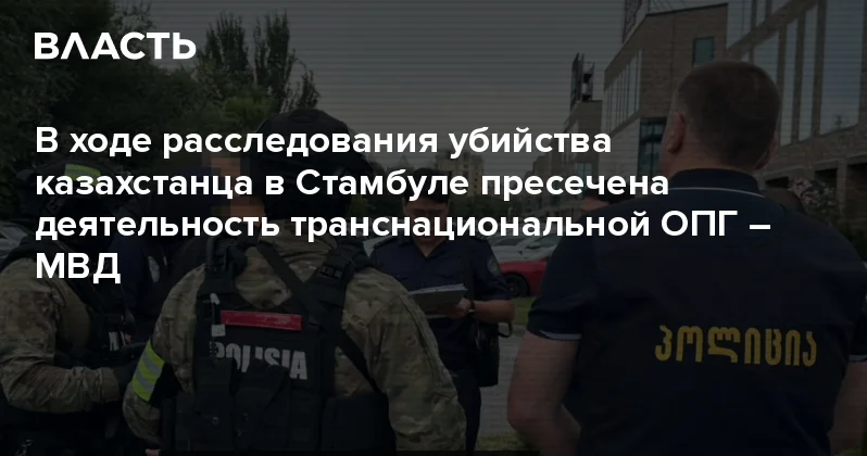 В ходе расследования убийства казахстанца в Стамбуле пресечена деятельность транснациональной ОПГ МВД Аналитический интернет журнал Власть