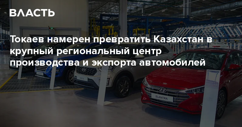 Токаев намерен превратить Казахстан в крупный региональный центр производства и экспорта автомобилей Аналитический интернет журнал Власть