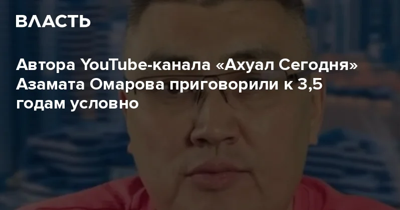 Автора YouTube канала Ахуал Сегодня Азамата Омарова приговорили к 3,5 годам условно Аналитический интернет журнал Власть