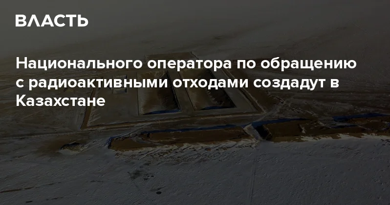 Национального оператора по обращению с радиоактивными отходами создадут в Казахстане Аналитический интернет журнал Власть