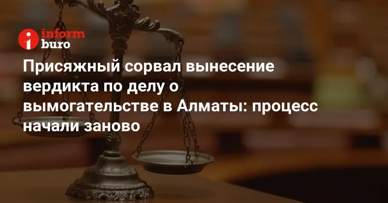 Присяжный сорвал вынесение вердикта по делу о вымогательстве в Алматы: процесс начали заново