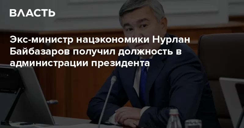 Экс министр нацэкономики Нурлан Байбазаров получил должность в администрации президента Аналитический интернет журнал Власть