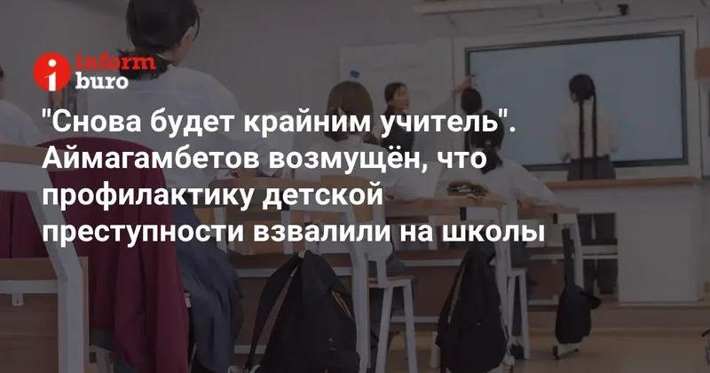 "Снова будет крайним учитель". Аймагамбетов возмущён, что профилактику детской преступности взвалили на школы