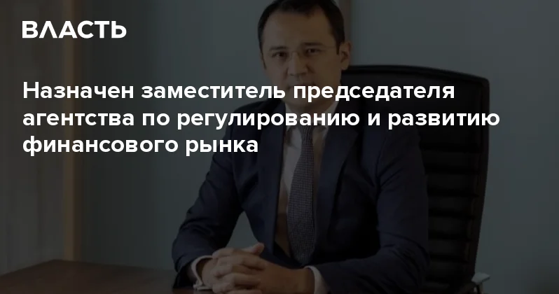 Назначен заместитель председателя агентства по регулированию и развитию финансового рынка Аналитический интернет журнал Власть