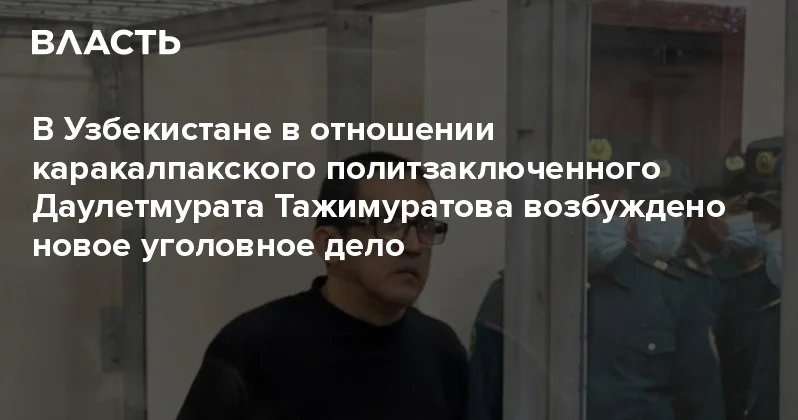 В Узбекистане в отношении каракалпакского политзаключенного Даулетмурата Тажимуратова возбуждено новое уголовное дело Аналитический интернет журнал Власть